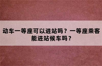 动车一等座可以进站吗？一等座乘客能进站候车吗？