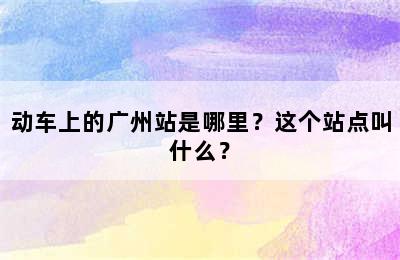 动车上的广州站是哪里？这个站点叫什么？