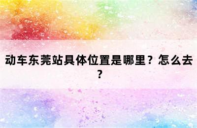 动车东莞站具体位置是哪里？怎么去？