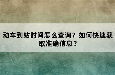 动车到站时间怎么查询？如何快速获取准确信息？