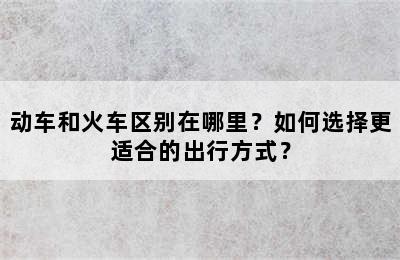 动车和火车区别在哪里？如何选择更适合的出行方式？