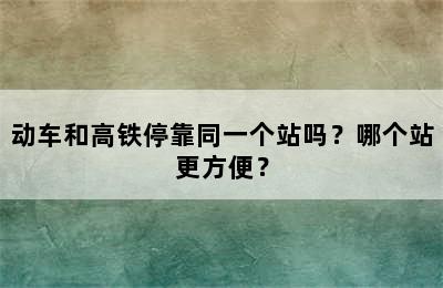 动车和高铁停靠同一个站吗？哪个站更方便？