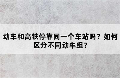 动车和高铁停靠同一个车站吗？如何区分不同动车组？