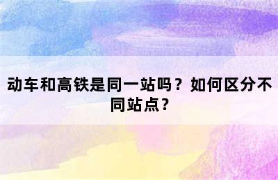 动车和高铁是同一站吗？如何区分不同站点？