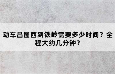 动车昌图西到铁岭需要多少时间？全程大约几分钟？