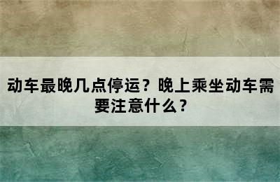 动车最晚几点停运？晚上乘坐动车需要注意什么？