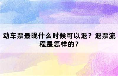 动车票最晚什么时候可以退？退票流程是怎样的？