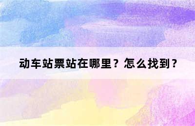 动车站票站在哪里？怎么找到？