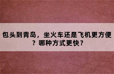 包头到青岛，坐火车还是飞机更方便？哪种方式更快？