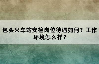 包头火车站安检岗位待遇如何？工作环境怎么样？
