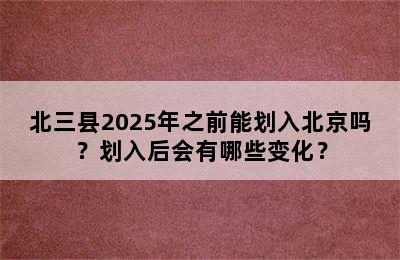 北三县2025年之前能划入北京吗？划入后会有哪些变化？