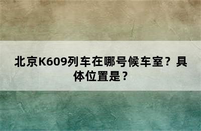 北京K609列车在哪号候车室？具体位置是？