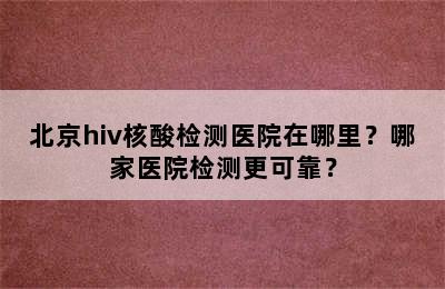 北京hiv核酸检测医院在哪里？哪家医院检测更可靠？