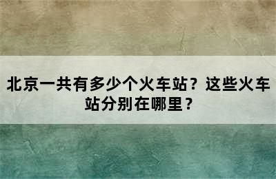 北京一共有多少个火车站？这些火车站分别在哪里？