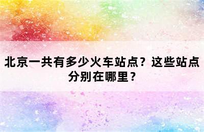 北京一共有多少火车站点？这些站点分别在哪里？