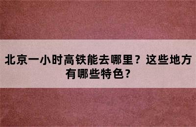 北京一小时高铁能去哪里？这些地方有哪些特色？