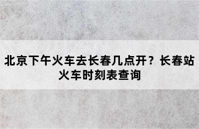 北京下午火车去长春几点开？长春站火车时刻表查询