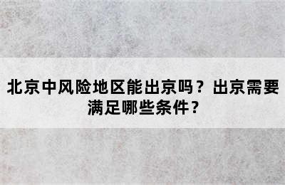 北京中风险地区能出京吗？出京需要满足哪些条件？