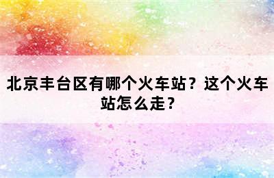 北京丰台区有哪个火车站？这个火车站怎么走？