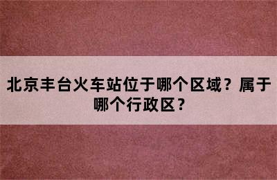 北京丰台火车站位于哪个区域？属于哪个行政区？