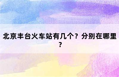 北京丰台火车站有几个？分别在哪里？