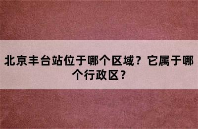 北京丰台站位于哪个区域？它属于哪个行政区？