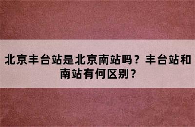 北京丰台站是北京南站吗？丰台站和南站有何区别？
