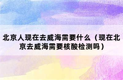 北京人现在去威海需要什么（现在北京去威海需要核酸检测吗）
