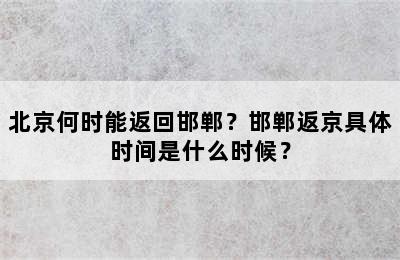 北京何时能返回邯郸？邯郸返京具体时间是什么时候？