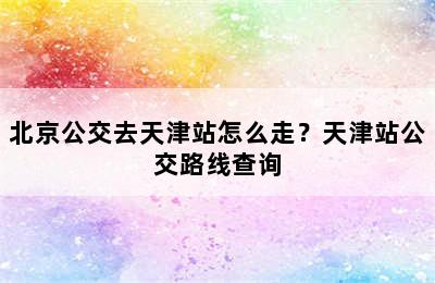 北京公交去天津站怎么走？天津站公交路线查询