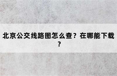 北京公交线路图怎么查？在哪能下载？