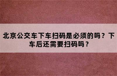 北京公交车下车扫码是必须的吗？下车后还需要扫码吗？