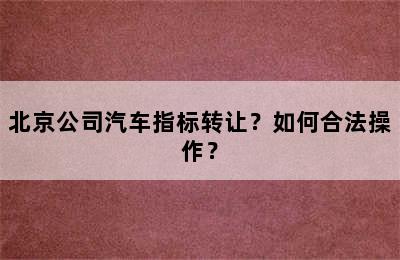 北京公司汽车指标转让？如何合法操作？