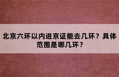 北京六环以内进京证能去几环？具体范围是哪几环？