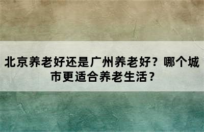 北京养老好还是广州养老好？哪个城市更适合养老生活？