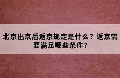 北京出京后返京规定是什么？返京需要满足哪些条件？