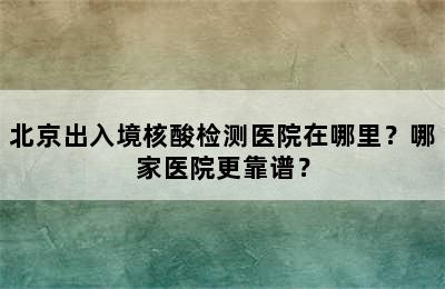 北京出入境核酸检测医院在哪里？哪家医院更靠谱？