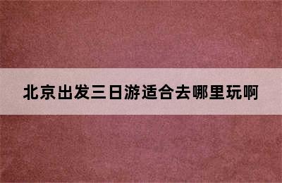 北京出发三日游适合去哪里玩啊