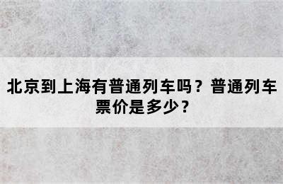 北京到上海有普通列车吗？普通列车票价是多少？