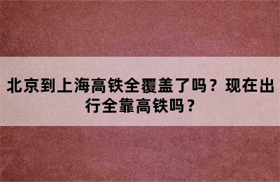 北京到上海高铁全覆盖了吗？现在出行全靠高铁吗？