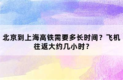 北京到上海高铁需要多长时间？飞机往返大约几小时？