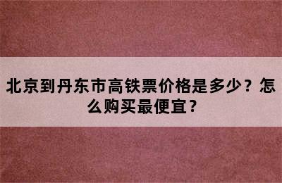 北京到丹东市高铁票价格是多少？怎么购买最便宜？
