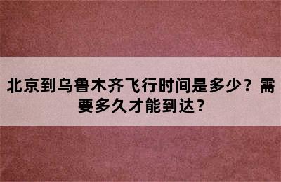 北京到乌鲁木齐飞行时间是多少？需要多久才能到达？