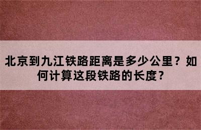 北京到九江铁路距离是多少公里？如何计算这段铁路的长度？