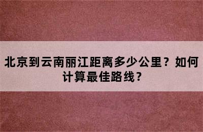 北京到云南丽江距离多少公里？如何计算最佳路线？