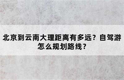北京到云南大理距离有多远？自驾游怎么规划路线？