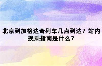 北京到加格达奇列车几点到达？站内换乘指南是什么？