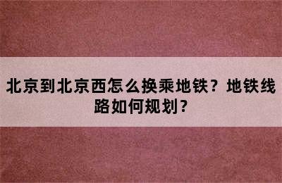北京到北京西怎么换乘地铁？地铁线路如何规划？