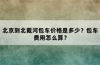 北京到北戴河包车价格是多少？包车费用怎么算？