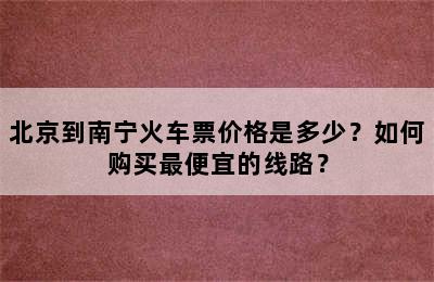 北京到南宁火车票价格是多少？如何购买最便宜的线路？